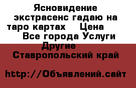 Ясновидение экстрасенс гадаю на таро картах  › Цена ­ 1 000 - Все города Услуги » Другие   . Ставропольский край